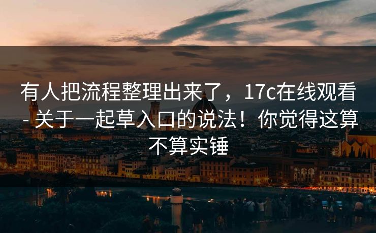 有人把流程整理出来了，17c在线观看 - 关于一起草入口的说法！你觉得这算不算实锤