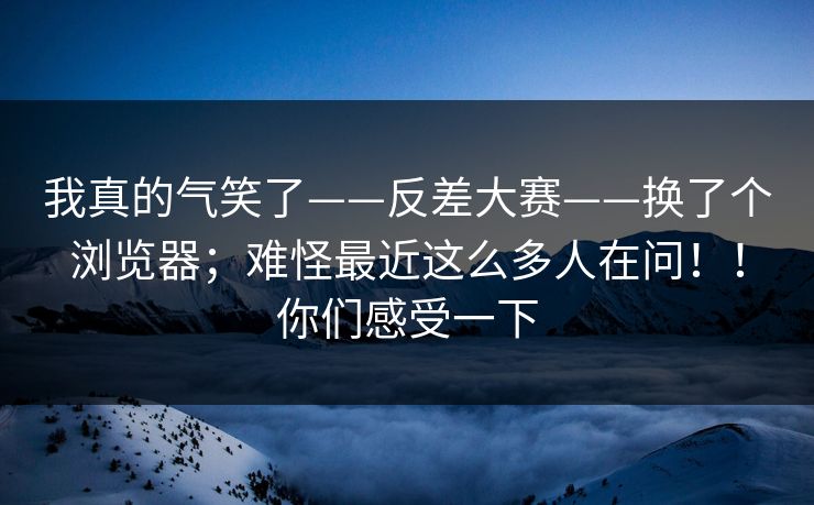 我真的气笑了——反差大赛——换了个浏览器；难怪最近这么多人在问！！你们感受一下