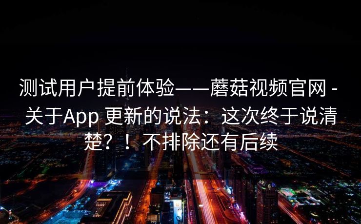 测试用户提前体验——蘑菇视频官网 - 关于App 更新的说法:这次终于说清楚?!不排除还有后续 测试用户提前体验——蘑菇视频官网 - 关于App 更新的说法:这次终于说清楚?!不排除还有后续