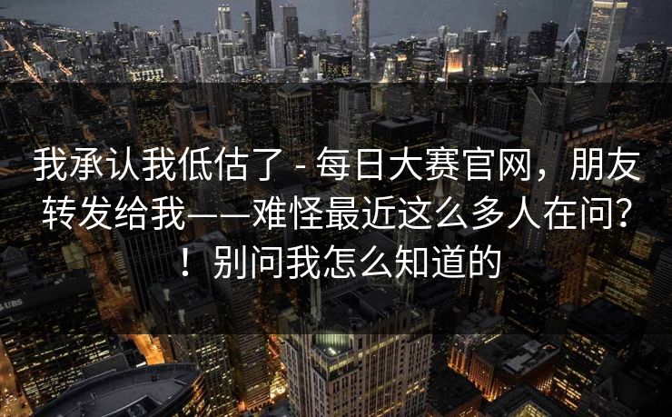 我承认我低估了 - 每日大赛官网，朋友转发给我——难怪最近这么多人在问？！别问我怎么知道的