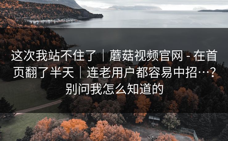 这次我站不住了｜蘑菇视频官网 - 在首页翻了半天｜连老用户都容易中招…？别问我怎么知道的