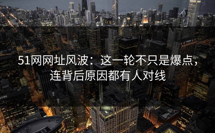 51网网址风波：这一轮不只是爆点，连背后原因都有人对线
